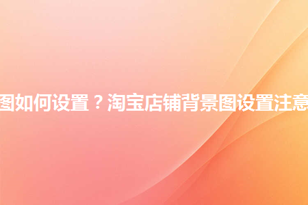 淘寶店鋪背景圖如何設(shè)置？淘寶店鋪背景圖設(shè)置注意事項是什么？